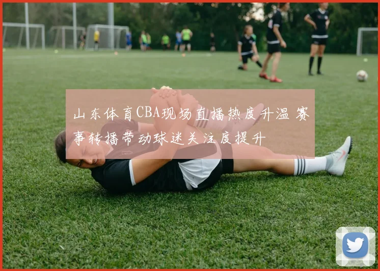 山东体育CBA现场直播热度升温 赛事转播带动球迷关注度提升