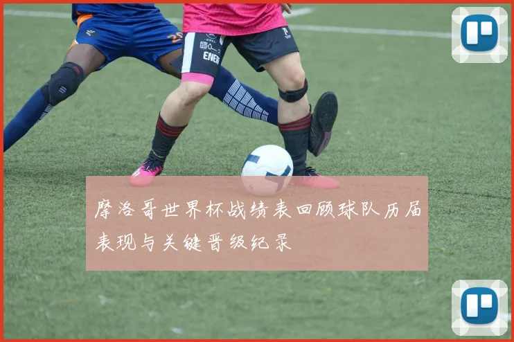 摩洛哥世界杯战绩表回顾球队历届表现与关键晋级纪录